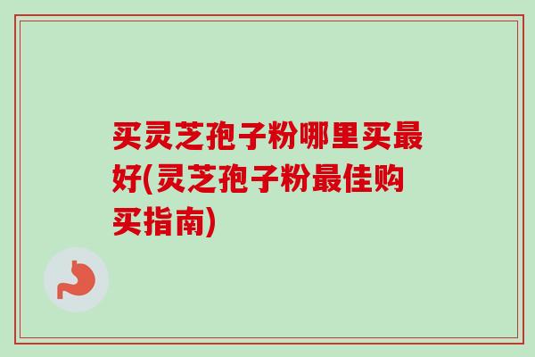 买灵芝孢子粉哪里买好(灵芝孢子粉佳购买指南)