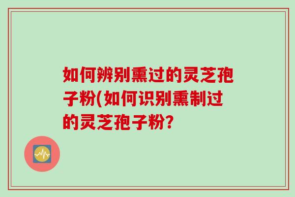 如何辨别熏过的灵芝孢子粉(如何识别熏制过的灵芝孢子粉？