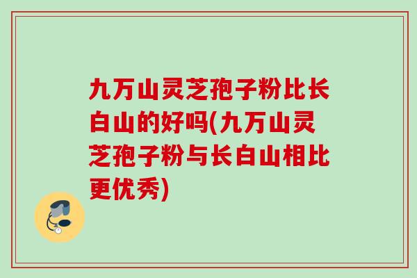九万山灵芝孢子粉比长白山的好吗(九万山灵芝孢子粉与长白山相比更优秀)