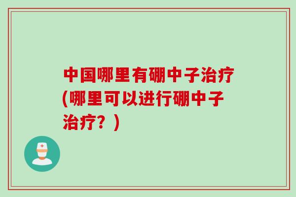 中国哪里有硼中子(哪里可以进行硼中子?) 中国哪里有硼中子(哪里可以进行硼中子?)