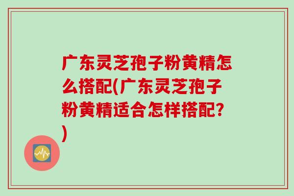 广东灵芝孢子粉黄精怎么搭配(广东灵芝孢子粉黄精适合怎样搭配？)