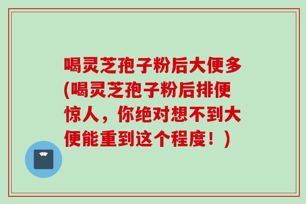 喝灵芝孢子粉后大便多(喝灵芝孢子粉后排便惊人,你绝对想不到大便能重到这个程度!) 喝灵芝孢子粉后大便多(喝灵芝孢子粉后排便惊人,你绝对想不到大便能重到这个程度!)