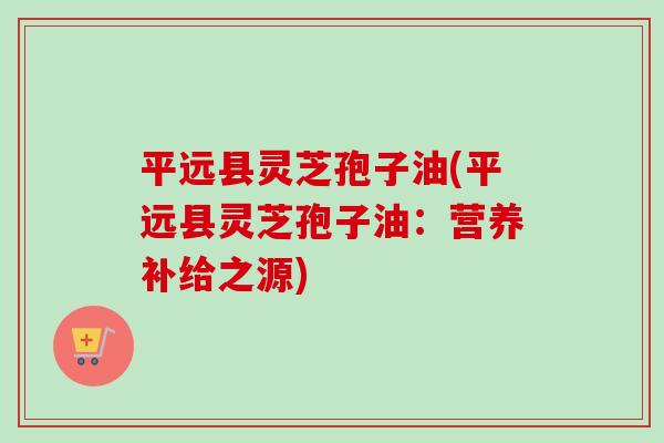 平远县灵芝孢子油(平远县灵芝孢子油：营养补给之源)