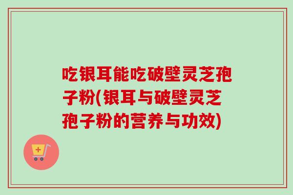 吃银耳能吃破壁灵芝孢子粉(银耳与破壁灵芝孢子粉的营养与功效) 吃银耳能吃破壁灵芝孢子粉(银耳与破壁灵芝孢子粉的营养与功效)