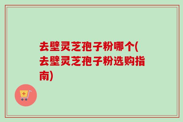 去壁灵芝孢子粉哪个(去壁灵芝孢子粉选购指南) 去壁灵芝孢子粉哪个(去壁灵芝孢子粉选购指南)