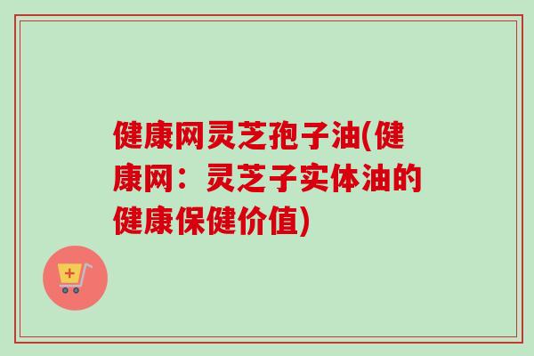 健康网灵芝孢子油(健康网:灵芝子实体油的健康保健价值) 健康网灵芝孢子油(健康网:灵芝子实体油的健康保健价值)