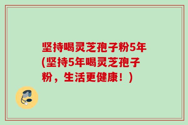 坚持喝灵芝孢子粉5年(坚持5年喝灵芝孢子粉，生活更健康！)