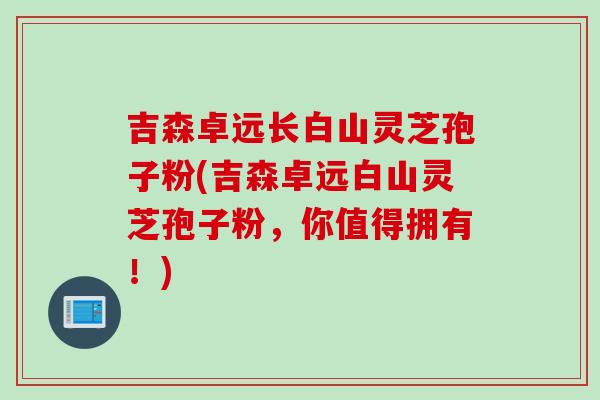 吉森卓远长白山灵芝孢子粉(吉森卓远白山灵芝孢子粉，你值得拥有！)
