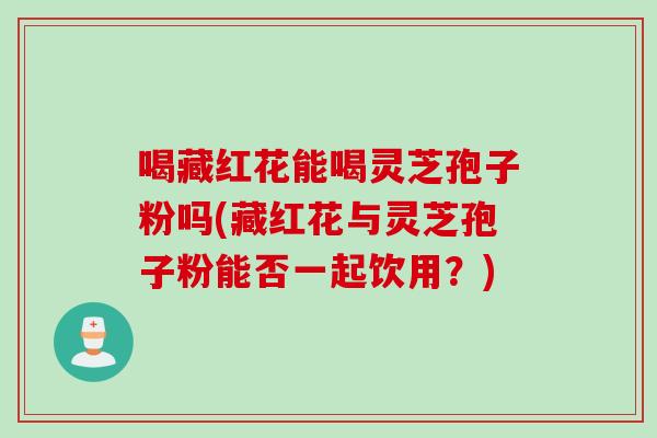 喝藏红花能喝灵芝孢子粉吗(藏红花与灵芝孢子粉能否一起饮用？)