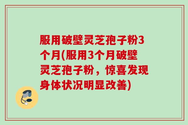 服用破壁灵芝孢子粉3个月(服用3个月破壁灵芝孢子粉，惊喜发现身体状况明显改善)
