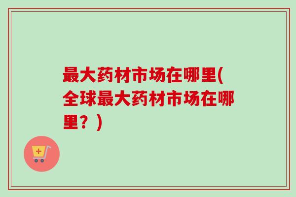 大药材市场在哪里(全球大药材市场在哪里?) 大药材市场在哪里(全球大药材市场在哪里?)