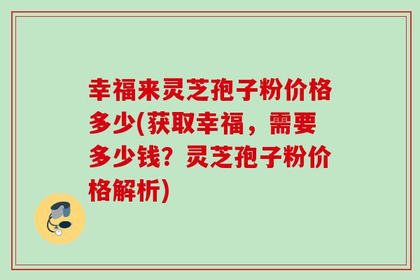 幸福来灵芝孢子粉价格多少(获取幸福，需要多少钱？灵芝孢子粉价格解析)