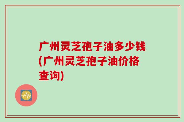广州灵芝孢子油多少钱(广州灵芝孢子油价格查询)