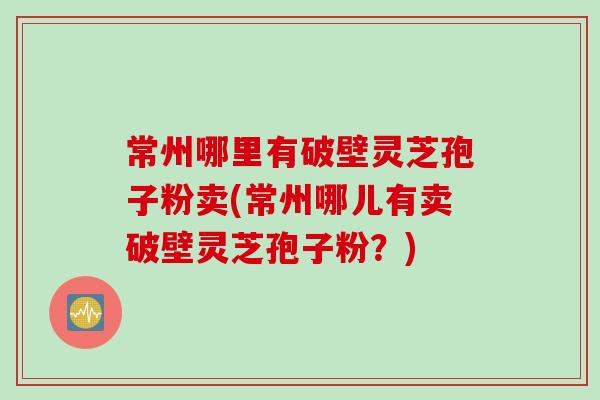 常州哪里有破壁灵芝孢子粉卖(常州哪儿有卖破壁灵芝孢子粉？)