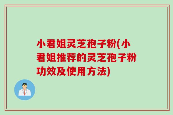 小君姐灵芝孢子粉(小君姐推荐的灵芝孢子粉功效及使用方法)