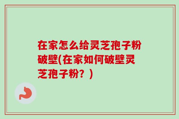 在家怎么给灵芝孢子粉破壁(在家如何破壁灵芝孢子粉？)