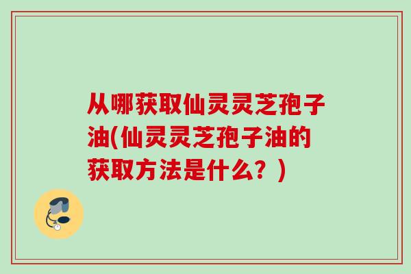 从哪获取仙灵灵芝孢子油(仙灵灵芝孢子油的获取方法是什么？)