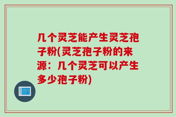 几个灵芝能产生灵芝孢子粉(灵芝孢子粉的来源：几个灵芝可以产生多少孢子粉)