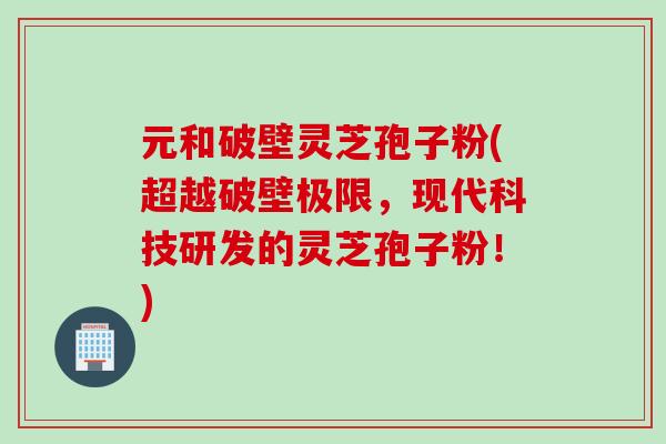 元和破壁灵芝孢子粉(超越破壁极限，现代科技研发的灵芝孢子粉！)