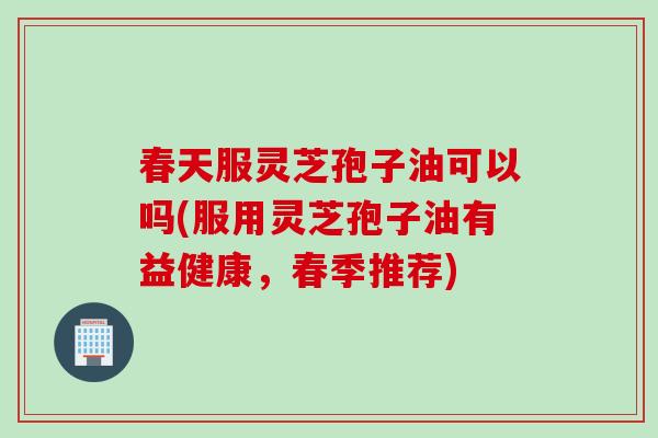 春天服灵芝孢子油可以吗(服用灵芝孢子油有益健康，春季推荐)