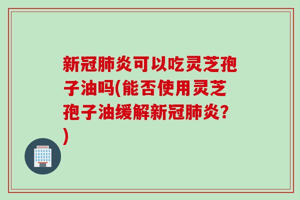 新冠肺炎可以吃灵芝孢子油吗(能否使用灵芝孢子油缓解新冠肺炎？)
