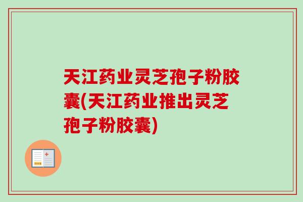 天江药业灵芝孢子粉胶囊(天江药业推出灵芝孢子粉胶囊)