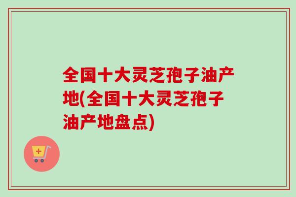 全国十大灵芝孢子油产地(全国十大灵芝孢子油产地盘点)