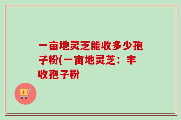 一亩地灵芝能收多少孢子粉(一亩地灵芝：丰收孢子粉