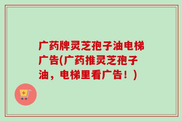 广药牌灵芝孢子油电梯广告(广药推灵芝孢子油,电梯里看广告!) 广药牌灵芝孢子油电梯广告(广药推灵芝孢子油,电梯里看广告!)