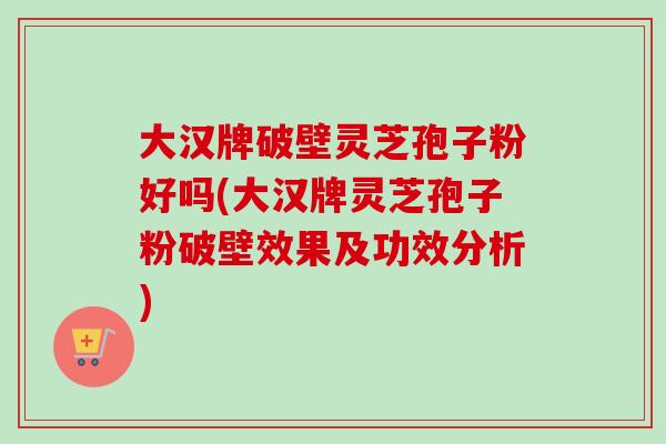 大汉牌破壁灵芝孢子粉好吗(大汉牌灵芝孢子粉破壁效果及功效分析)