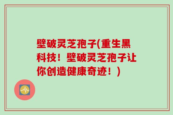 壁破灵芝孢子(重生黑科技！壁破灵芝孢子让你创造健康奇迹！)