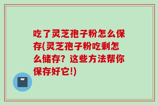 吃了灵芝孢子粉怎么保存(灵芝孢子粉吃剩怎么储存？这些方法帮你保存好它!)