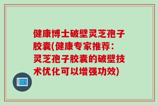 健康博士破壁灵芝孢子胶囊(健康专家推荐：灵芝孢子胶囊的破壁技术优化可以增强功效)