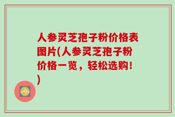 人参灵芝孢子粉价格表图片(人参灵芝孢子粉价格一览，轻松选购！)