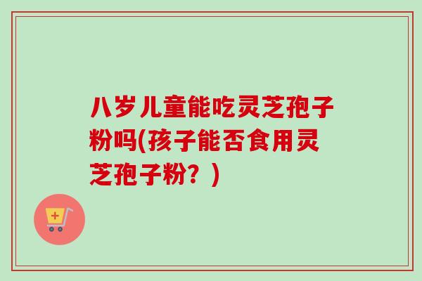 八岁儿童能吃灵芝孢子粉吗(孩子能否食用灵芝孢子粉？)