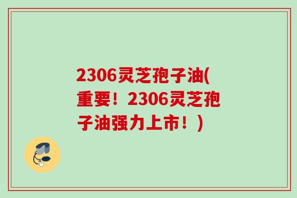 2306灵芝孢子油(重要！2306灵芝孢子油强力上市！)