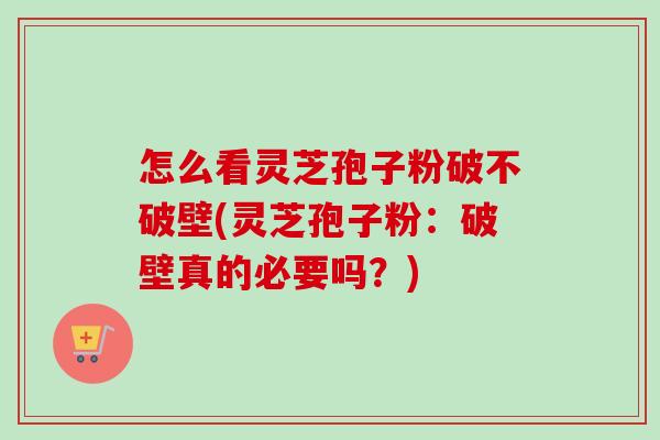 怎么看灵芝孢子粉破不破壁(灵芝孢子粉：破壁真的必要吗？)