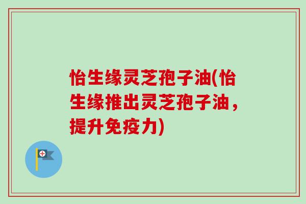 怡生缘灵芝孢子油(怡生缘推出灵芝孢子油，提升免疫力)