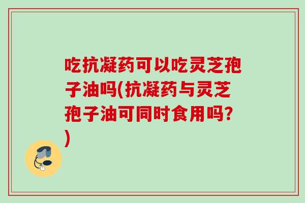 吃抗凝药可以吃灵芝孢子油吗(抗凝药与灵芝孢子油可同时食用吗？)