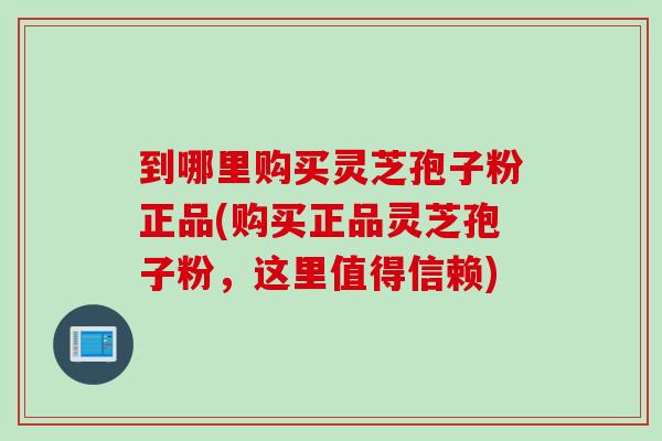 到哪里购买灵芝孢子粉正品(购买正品灵芝孢子粉，这里值得信赖)