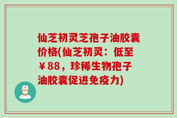 仙芝初灵芝孢子油胶囊价格(仙芝初灵:低至¥88,珍稀生物孢子油胶囊促进免疫力) 仙芝初灵芝孢子油胶囊价格(仙芝初灵:低至¥88,珍稀生物孢子油胶囊促进免疫力)