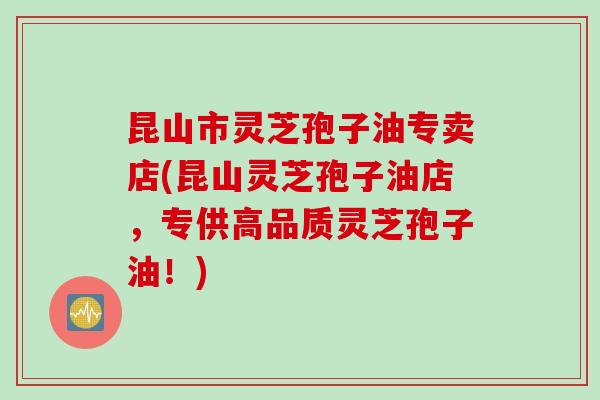 昆山市灵芝孢子油专卖店(昆山灵芝孢子油店，专供高品质灵芝孢子油！)