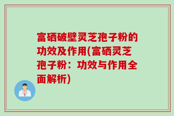 富硒破壁灵芝孢子粉的功效及作用(富硒灵芝孢子粉：功效与作用全面解析)