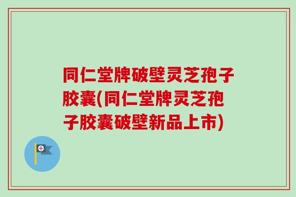 同仁堂牌破壁灵芝孢子胶囊(同仁堂牌灵芝孢子胶囊破壁新品上市)