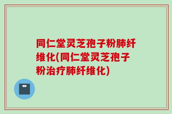 同仁堂灵芝孢子粉肺纤维化(同仁堂灵芝孢子粉治疗肺纤维化)