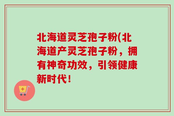 北海道灵芝孢子粉(北海道产灵芝孢子粉，拥有神奇功效，引领健康新时代！