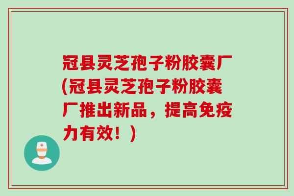 冠县灵芝孢子粉胶囊厂(冠县灵芝孢子粉胶囊厂推出新品，提高免疫力有效！)