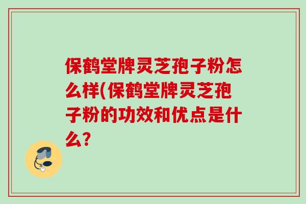 保鹤堂牌灵芝孢子粉怎么样(保鹤堂牌灵芝孢子粉的功效和优点是什么？