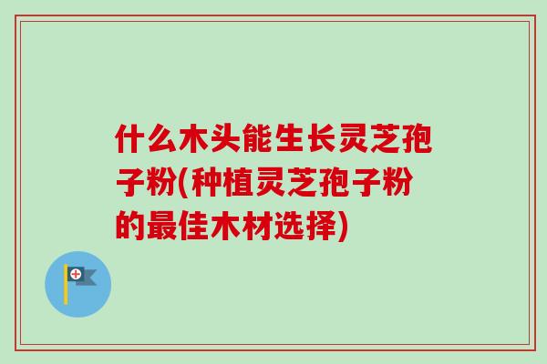 什么木头能生长灵芝孢子粉(种植灵芝孢子粉的最佳木材选择)
