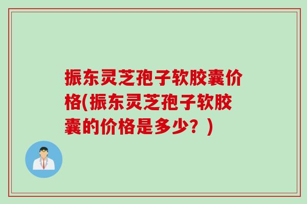 振东灵芝孢子软胶囊价格(振东灵芝孢子软胶囊的价格是多少？)